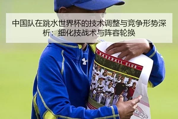 中国队在跳水世界杯的技术调整与竞争形势深析：细化技战术与阵容轮换