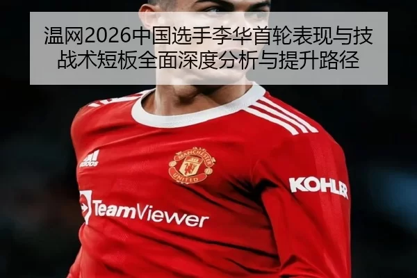 温网2026中国选手李华首轮表现与技战术短板全面深度分析与提升路径
